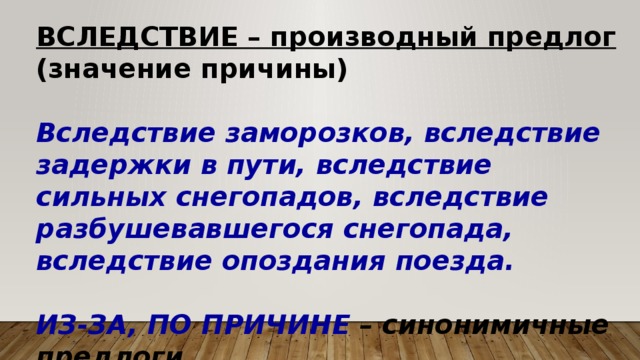 ВСЛЕДСТВИЕ – производный предлог (значение причины)  Вследствие заморозков, вследствие задержки в пути, вследствие сильных снегопадов, вследствие разбушевавшегося снегопада, вследствие опоздания поезда.  ИЗ-ЗА, ПО ПРИЧИНЕ – синонимичные предлоги  