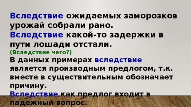 Вследствие ожидаемых заморозков урожай собрали рано. Вследствие какой-то задержки в пути лошади отстали. (Вследствие чего?) В данных примерах вследствие является производным предлогом, т.к. вместе в существительным обозначает причину. Вследствие как предлог входит в падежный вопрос.  