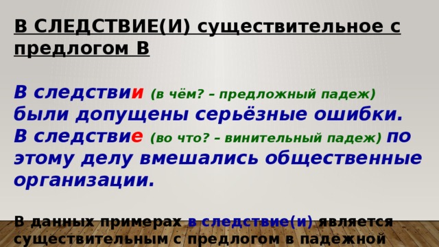 В СЛЕДСТВИЕ(И) существительное с предлогом В  В следстви и (в чём? – предложный падеж) были допущены серьёзные ошибки. В следстви е  (во что? – винительный падеж) по этому делу вмешались общественные организации.  В данных примерах в следствие(и) является существительным с предлогом в падежной форме. 