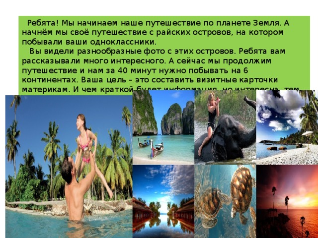  Ребята! Мы начинаем наше путешествие по планете Земля. А начнём мы своё путешествие с райских островов, на котором побывали ваши одноклассники.  Вы видели разнообразные фото с этих островов. Ребята вам рассказывали много интересного. А сейчас мы продолжим путешествие и нам за 40 минут нужно побывать на 6 континентах. Ваша цель – это составить визитные карточки материкам. И чем краткой будет информация, но интересна, тем скорее нам захочется побывать в этом уголку Земли. И к концу урока мы должны вернуться на Сейшелы. 