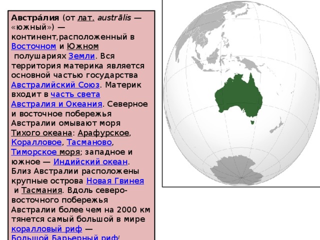 Австра́лия  (от  лат.   austrālis  — «южный») — континент,расположенный в  Восточном  и  Южном  полушариях  Земли . Вся территория материка является основной частью государства  Австралийский Союз . Материк входит в  часть света   Австралия и Океания . Северное и восточное побережья Австралии омывают моря  Тихого океана :  Арафурское ,  Коралловое ,  Тасманово ,  Тиморское моря ; западное и южное —  Индийский океан . Близ Австралии расположены крупные острова  Новая Гвинея  и  Тасмания . Вдоль северо-восточного побережья Австралии более чем на 2000 км тянется самый большой в мире  коралловый риф  —  Большой Барьерный риф / 
