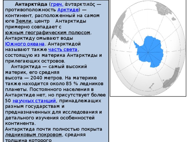  Антаркти́да  ( греч.  ἀνταρκτικός — противоположность  Арктиде ) — континент, расположенный на самом юге  Земли , центр Антарктиды примерно совпадает с  южным географическим полюсом . Антарктиду омывают воды  Южного океана . Антарктидой называют также  часть света , состоящую из материка Антарктиды и прилегающих островов.  Антарктида — самый высокий материк, его средняя высота — 2040 метров. На материке также находится около 85 % ледников планеты. Постоянного населения в Антарктиде нет, но присутствует более 50  научных станций , принадлежащих разным государствам и предназначенных для исследования и детального изучения особенностей континента. Антарктида почти полностью покрыта  ледниковым покровом , средняя толщина которого превышает 2500 метров. Существует также большое количество подлёдных озёр (более 140), самым крупным из которых является открытое российскими учёными в 1990-х годах озеро  Восток . 