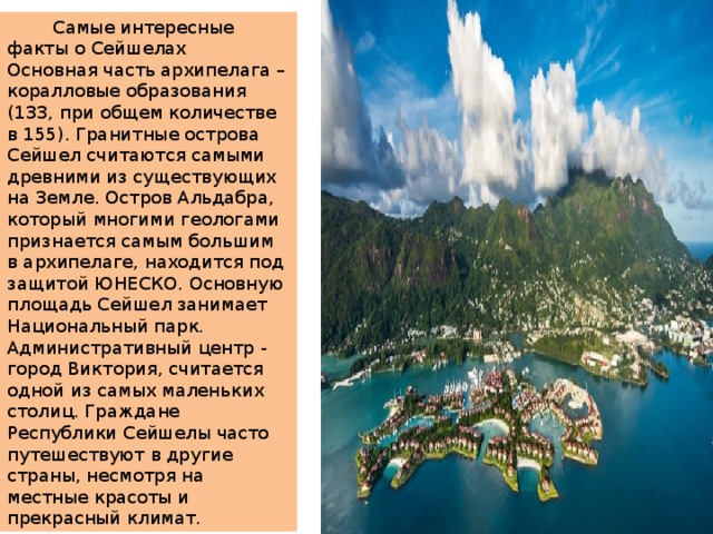  Самые интересные факты о Сейшелах Основная часть архипелага – коралловые образования (133, при общем количестве в 155). Гранитные острова Сейшел считаются самыми древними из существующих на Земле. Остров Альдабра, который многими геологами признается самым большим в архипелаге, находится под защитой ЮНЕСКО. Основную площадь Сейшел занимает Национальный парк. Административный центр - город Виктория, считается одной из самых маленьких столиц. Граждане Республики Сейшелы часто путешествуют в другие страны, несмотря на местные красоты и прекрасный климат. 