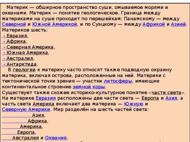  Материк — обширное пространство суши, омываемое морями и океанами. Материк — понятие геологическое. Граница между материками на суше проходит по перешейкам: Панамскому — между  Северной  и  Южной Америкой , и по Суэцкому — между  Африкой  и  Азией . Материков шесть: - Евразия , - Африка , - Северная Америка , - Южная Америка , - Австралия , - Антарктида .  В  геологии  к материку часто относят также подводную окраину материка, включая острова, расположенные на ней. Материки с тектонической точки зрения — участки  литосферы , имеющие континентальное строение  земной коры . Существует также схожее историко-культурное понятие « части света ». На материке  Евразия  расположены две части света —  Европа  и  Азия , а часть света  Америка включает два материка —  Южную  и  Северную Америки . Мир разделён на шесть частей света:  Азия ,  Африка ,  Америка ,  Европа ,  Австралия   и  Океания , Антарктика   ( Антарктида  с прибрежными морями и островами). 