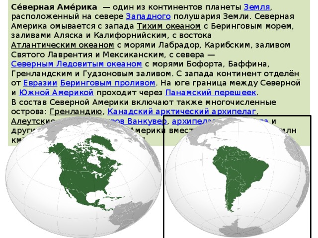 Се́верная Аме́рика   — один из континентов планеты  Земля , расположенный на севере  Западного  полушария Земли. Северная Америка омывается с запада  Тихим океаном  с Беринговым морем, заливами Аляска и Калифорнийским, с востока  Атлантическим океаном  с морями Лабрадор, Карибским, заливом Святого Лаврентия и Мексиканским, с севера —  Северным Ледовитым океаном  с морями Бофорта, Баффина, Гренландским и Гудзоновым заливом. С запада континент отделён от  Евразии   Беринговым проливом . На юге граница между Северной и  Южной Америкой  проходит через  Панамский перешеек . В состав Северной Америки включают также многочисленные острова:  Гренландию ,  Канадский арктический архипелаг ,  Алеутские острова ,  остров Ванкувер ,  архипелаг Александра  и другие. Площадь Северной Америки вместе с островами 24,25 млн км², без островов 20,36 млн км². 
