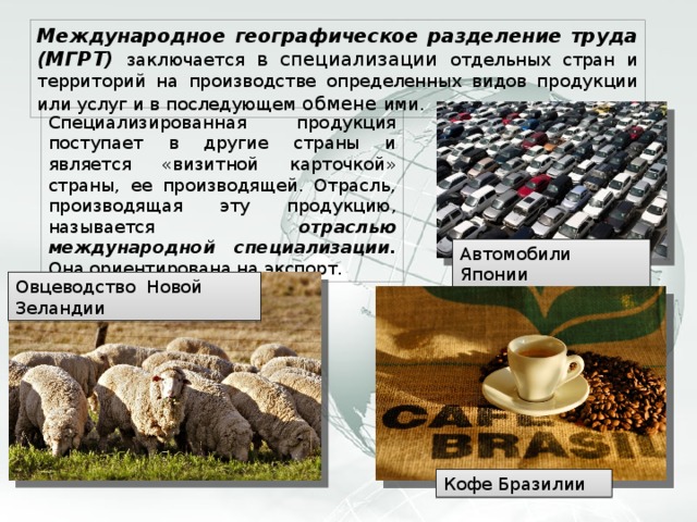 Международное географическое разделение труда (МГРТ) заключается в специализации отдельных стран и территорий на производстве определенных видов продукции или услуг и в последующем обмене ими. Специализированная продукция поступает в другие страны и является «визитной карточкой» страны, ее производящей. Отрасль, производящая эту продукцию, называется отраслью международной специализации. Она ориентирована на экспорт. Автомобили Японии Овцеводство Новой Зеландии Кофе Бразилии 