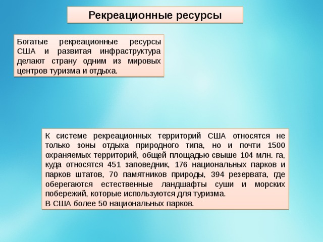 Рекреационные ресурсы Богатые рекреационные ресурсы США и развитая инфраструктура делают страну одним из мировых центров туризма и отдыха. К системе рекреационных территорий США относятся не только зоны отдыха природного типа, но и почти 1500 охраняемых территорий, общей площадью свыше 104 млн. га, куда относятся 451 заповедник, 176 национальных парков и парков штатов, 70 памятников природы, 394 резервата, где оберегаются естественные ландшафты суши и морских побережий, которые используются для туризма. В США более 50 национальных парков. 