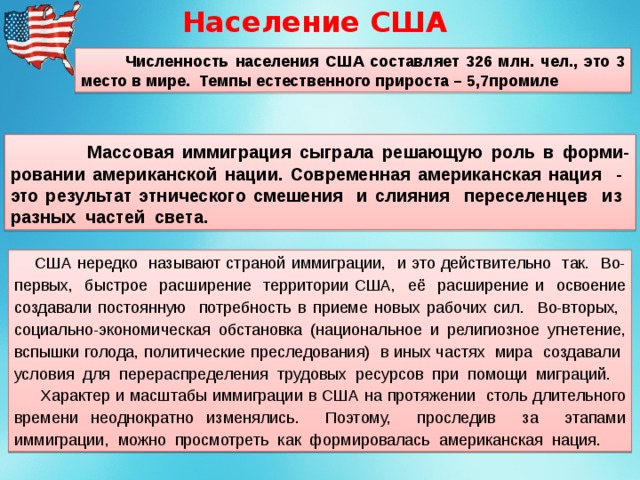 Население США  Численность населения США составляет 326 млн. чел., это 3 место в мире. Темпы естественного прироста – 5,7промиле  Массовая иммиграция сыграла решающую роль в форми-ровании американской нации. Современная американская нация - это результат этнического смешения и слияния переселенцев из разных частей света.  США нередко называют страной иммиграции, и это действительно так. Во-первых, быстрое расширение территории США, её расширение и освоение создавали постоянную потребность в приеме новых рабочих сил. Во-вторых, социально-экономическая обстановка (национальное и религиозное угнетение, вспышки голода, политические преследования) в иных частях мира создавали условия для перераспределения трудовых ресурсов при помощи миграций.  Характер и масштабы иммиграции в США на протяжении столь длительного времени неоднократно изменялись. Поэтому, проследив за этапами иммиграции, можно просмотреть как формировалась американская нация. 