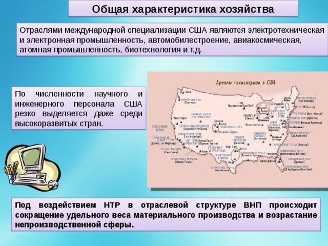 Общая характеристика хозяйства Отраслями международной специализации США являются электротехническая и электронная промышленность, автомобилестроение, авиакосмическая, атомная промышленность, биотехнология и т.д. По численности научного и инженерного персонала США резко выделяется даже среди высокоразвитых стран. Под воздействием НТР в отраслевой структуре ВНП происходит сокращение удельного веса материального производства и возрастание непроизводственной сферы. 