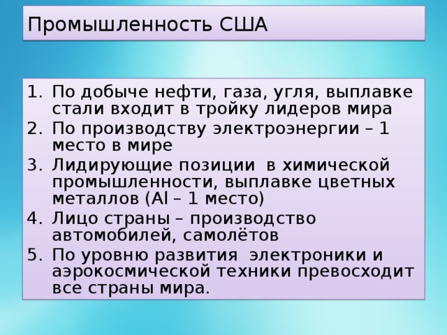 Промышленность США По добыче нефти, газа, угля, выплавке стали входит в тройку лидеров мира По производству электроэнергии – 1 место в мире Лидирующие позиции в химической промышленности, выплавке цветных металлов (Al – 1 место) Лицо страны – производство автомобилей, самолётов По уровню развития электроники и аэрокосмической техники превосходит все страны мира. 