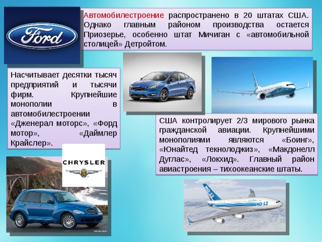 Автомобилестроение распространено в 20 штатах США. Однако главным районом производства остается Приозерье, особенно штат Мичиган с «автомобильной столицей» Детройтом. Насчитывает десятки тысяч предприятий и тысячи фирм. Крупнейшие монополии в автомобилестроении «Дженерал моторс», «Форд мотор», «Даймлер Крайслер». США контролирует 2/3 мирового рынка гражданской авиации. Крупнейшими монополиями являются «Боинг», «Юнайтед текнолоджиз», «Макдонелл Дуглас», «Локхид». Главный район авиастроения – тихоокеанские штаты. 