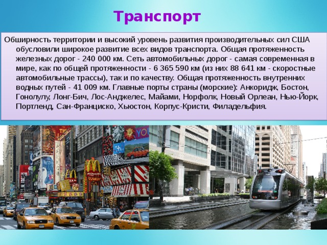 Транспорт Обширность территории и высокий уровень развития производительных сил США обусловили широкое развитие всех видов транспорта. Общая протяженность железных дорог - 240 000 км. Сеть автомобильных дорог - самая современная в мире, как по общей протяженности - 6 365 590 км (из них 88 641 км - скоростные автомобильные трассы), так и по качеству. Общая протяженность внутренних водных путей - 41 009 км. Главные порты страны (морские): Анкоридж, Бостон, Гонолулу, Лонг-Бич, Лос-Анджелес, Майами, Норфолк, Новый Орлеан, Нью-Йорк, Портленд, Сан-Франциско, Хьюстон, Корпус-Кристи, Филадельфия. 