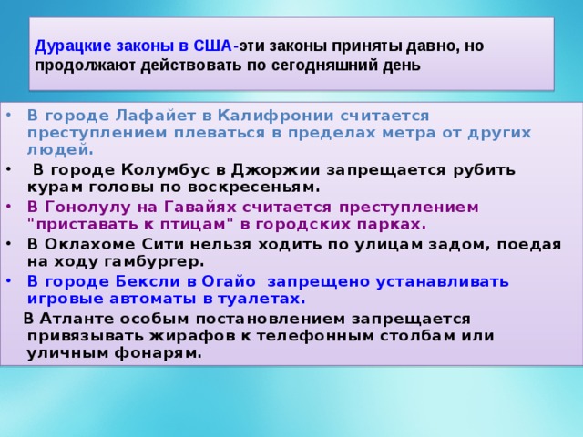 Дурацкие законы в США- эти законы приняты давно, но продолжают действовать по сегодняшний день В городе Лафайет в Калифронии считается преступлением плеваться в пределах метра от других людей.  В городе Колумбус в Джоржии запрещается рубить курам головы по воскресеньям. В Гонолулу на Гавайях считается преступлением 