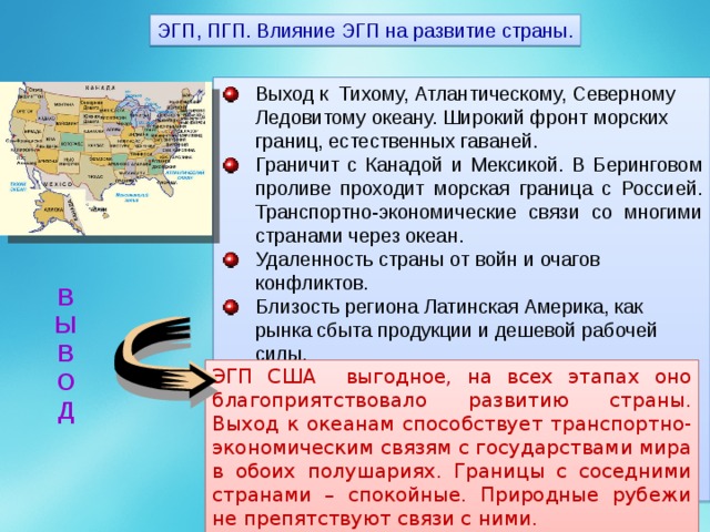 ЭГП, ПГП. Влияние ЭГП на развитие страны. Выход к Тихому, Атлантическому, Северному Ледовитому океану. Широкий фронт морских границ, естественных гаваней. Граничит с Канадой и Мексикой. В Беринговом проливе проходит морская граница с Россией. Транспортно-экономические связи со многими странами через океан. Удаленность страны от войн и очагов конфликтов. Близость региона Латинская Америка, как рынка сбыта продукции и дешевой рабочей силы.   В Ы В О Д ЭГП США выгодное, на всех этапах оно благоприятствовало развитию страны. Выход к океанам способствует транспортно-экономическим связям с государствами мира в обоих полушариях. Границы с соседними странами – спокойные. Природные рубежи не препятствуют связи с ними. 