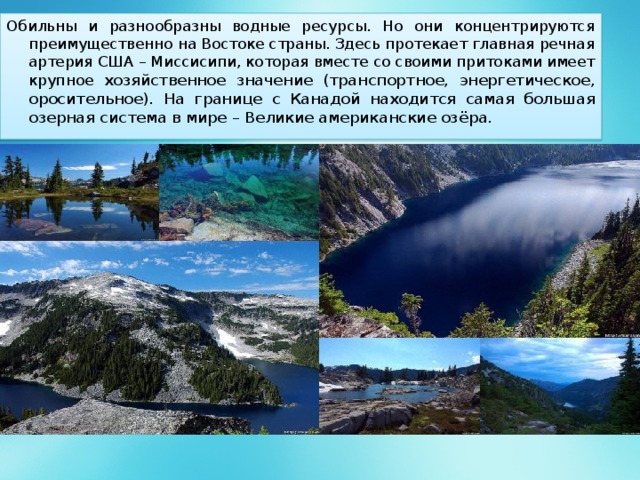Обильны и разнообразны водные ресурсы. Но они концентрируются преимущественно на Востоке страны. Здесь протекает главная речная артерия США – Миссисипи, которая вместе со своими притоками имеет крупное хозяйственное значение (транспортное, энергетическое, оросительное). На границе с Канадой находится самая большая озерная система в мире – Великие американские озёра. 