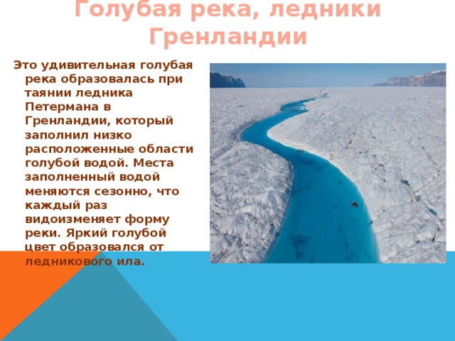 Голубая река, ледники Гренландии   Это удивительная голубая река образовалась при таянии ледника Петермана в Гренландии, который заполнил низко расположенные области голубой водой. Места заполненный водой меняются сезонно, что каждый раз видоизменяет форму реки. Яркий голубой цвет образовался от ледникового ила.  