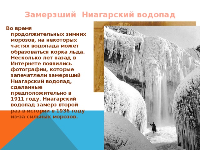 Замерзший Ниагарский водопад Во время продолжительных зимних морозов, на некоторых частях водопада может образоваться корка льда. Несколько лет назад в Интернете появились фотографии, которые запечатлели замерзший Ниагарский водопад, сделанные предположительно в 1911 году.  Ниагарский водопад замерз второй раз в истории в 1936 году из-за сильных морозов.  