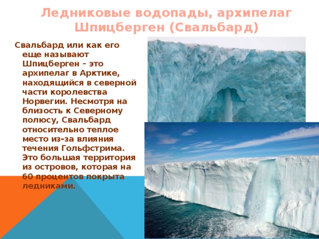Ледниковые водопады, архипелаг Шпицберген (Свальбард) Свальбард или как его еще называют Шпицберген – это архипелаг в Арктике, находящийся в северной части королевства Норвегии. Несмотря на близость к Северному полюсу, Свальбард относительно теплое место из-за влияния течения Гольфстрима. Это большая территория из островов, которая на 60 процентов покрыта ледниками.  