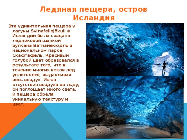 Ледяная пещера, остров Исландия Эта удивительная пещера у лагуны Svínafellsjökull в Исландии была создана ледниковой шапкой вулкана Ватнайёкюдль в национальном парке Скафтафель. Красивый голубой цвет образовался в результате того, что в течение многих веков лед уплотнялся, выдавливая весь воздух. Из-за отсутствия воздуха во льду, он поглощает много света, и пещера обрела уникальную текстуру и цвет.  