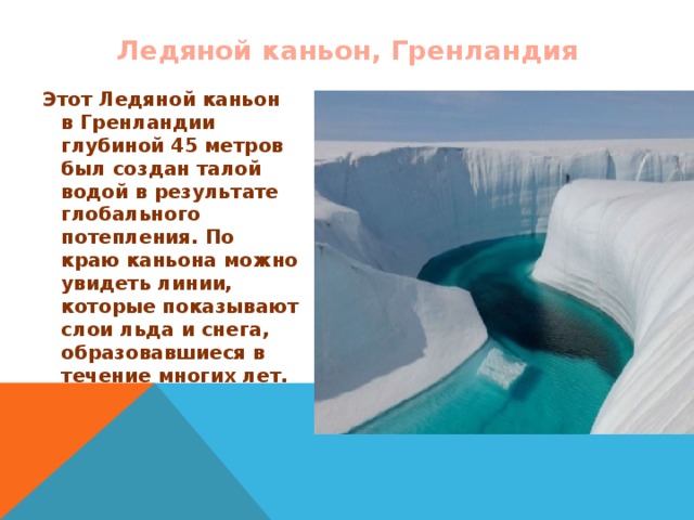 Ледяной каньон, Гренландия Этот Ледяной каньон в Гренландии глубиной 45 метров был создан талой водой в результате глобального потепления. По краю каньона можно увидеть линии, которые показывают слои льда и снега, образовавшиеся в течение многих лет. 