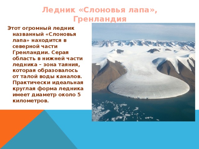 Ледник «Слоновья лапа», Гренландия Этот огромный ледник названный «Слоновья лапа» находится в северной части Гренландии. Серая область в нижней части ледника – зона таяния, которая образовалось от талой воды каналов. Практически идеальная круглая форма ледника имеет диаметр около 5 километров.  