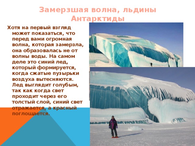 Замерзшая волна, льдины Антарктиды Хотя на первый взгляд может показаться, что перед вами огромная волна, которая замерзла, она образовалась не от волны воды. На самом деле это синий лед, который формируется, когда сжатые пузырьки воздуха вытесняются. Лед выглядит голубым, так как когда свет проходит через его толстый слой, синий свет отражается, а красный поглощается.  