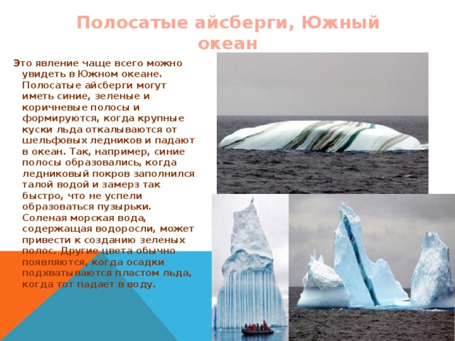 Полосатые айсберги, Южный океан Это явление чаще всего можно увидеть в Южном океане. Полосатые айсберги могут иметь синие, зеленые и коричневые полосы и формируются, когда крупные куски льда откалываются от шельфовых ледников и падают в океан. Так, например, синие полосы образовались, когда ледниковый покров заполнился талой водой и замерз так быстро, что не успели образоваться пузырьки. Соленая морская вода, содержащая водоросли, может привести к созданию зеленых полос. Другие цвета обычно появляются, когда осадки подхватываются пластом льда, когда тот падает в воду.   