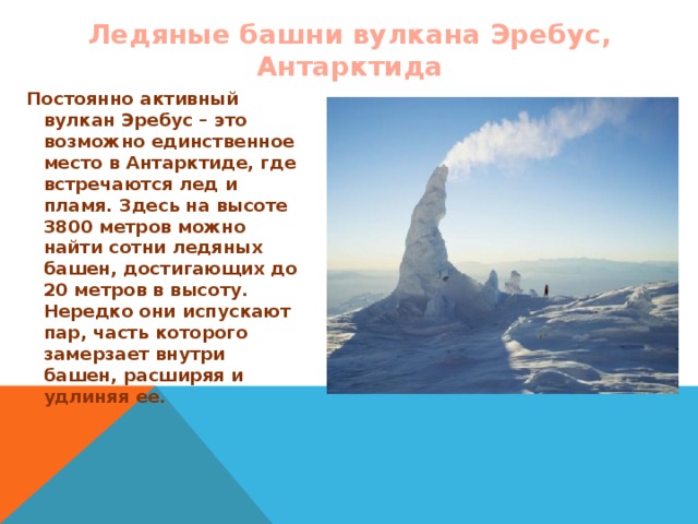 Ледяные башни вулкана Эребус, Антарктида Постоянно активный вулкан Эребус – это возможно единственное место в Антарктиде, где встречаются лед и пламя. Здесь на высоте 3800 метров можно найти сотни ледяных башен, достигающих до 20 метров в высоту. Нередко они испускают пар, часть которого замерзает внутри башен, расширяя и удлиняя ее.  