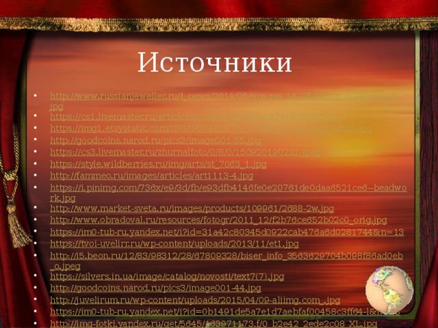 Источники http://www.russianjeweller.ru/!_news/2014/05/images_14_05/14_05_20/Pomol/21.jpg https://cs1.livemaster.ru/articlefoto/300x225/a/7/e/a7e1955917.jpg https://img1.etsystatic.com/036/0/6040307/il_570xN.616857103_bem9.jpg http://goodcoins.narod.ru/pics3/image001-55.jpg https://cs3.livemaster.ru/zhurnalfoto/0/8/0/150920190221.jpeg https://style.wildberries.ru/img/arts/st_7063_1.jpg http://fammeo.ru/images/articles/art1113-4.jpg https://i.pinimg.com/736x/e9/3d/fb/e93dfb4146fe0e20761de0daa6521ce6--beadwork.jpg http://www.market-sveta.ru/images/products/109961/2688-2w.jpg http://www.obradoval.ru/resources/fotogr/2011_12/f2b76ce652b02c0_orig.jpg https://im0-tub-ru.yandex.net/i?id=31a42c80345d0922cab476a6d0281744&n=13 https://tvoi-uvelirr.ru/wp-content/uploads/2013/11/et1.jpg http://i5.beon.ru/12/83/98312/28/67809328/biser_info_3563629704b098f86ad0eb_o.jpeg https://silvers.in.ua/image/catalog/novosti/text7(7).jpg http://goodcoins.narod.ru/pics3/image001-44.jpg http://juvelirum.ru/wp-content/uploads/2015/04/09-aliimg.com_.jpg https://im0-tub-ru.yandex.net/i?id=0b1491de5a7e1d7aebfaf00458c3ff64-l&n=13 http://img-fotki.yandex.ru/get/5645/163971173.f/0_b2e42_2ede2c08_XL.jpg http://vipinfo.ru/sites/default/files/1_63.jpg?1482179514 