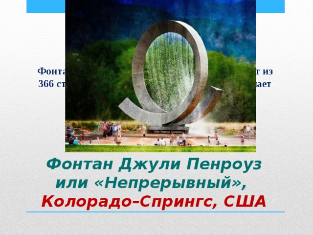 Фонтан выглядит как часть спирали и состоит из 366 струй воды и за пятнадцать минут совершает один оборот.  Фонтан Джули Пенроуз или «Непрерывный»,  Колорадо–Спрингс, США 