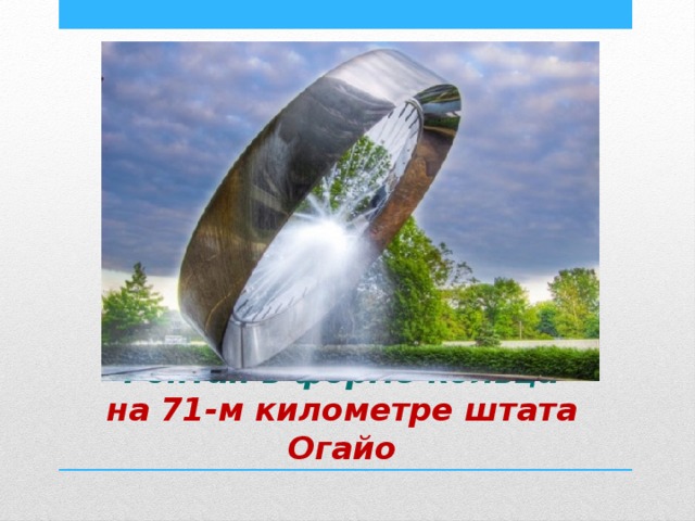 Фонтан, выполненный в форме кольца, с внутренней стороны которого бьет ключом прозрачная вода. Фонтан в форме кольца  на 71-м километре штата Огайо 