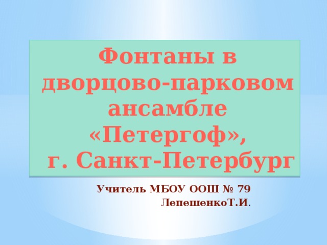 Фонтаны в дворцово-парковом ансамбле «Петергоф»,  г. Санкт-Петербург Учитель МБОУ ООШ № 79 ЛепешенкоТ.И . 