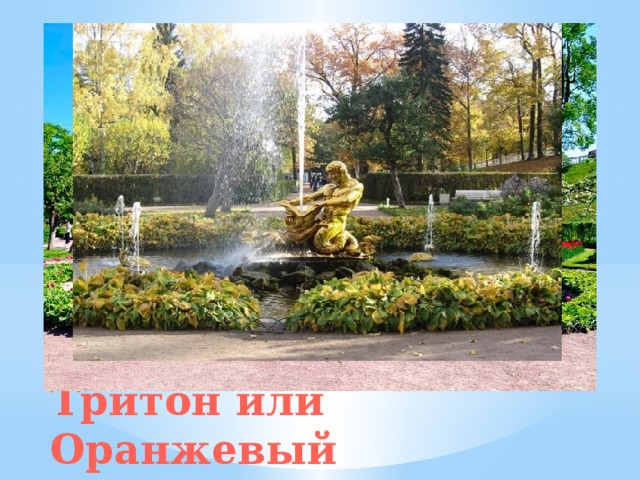 Фонтан «Тритон (или Оранжерейный)» со стороны Большой оранжереи Территорию сада с юга от Оранжереи украшает позолоченная скульптурная группа. Она изображает борьбу повелителя волн - Тритона с морским чудовищем.  Победа повелителя волн над силами зла символизирует триумф, одержанный Россией в войнах за Балтику. Тритон или Оранжевый 