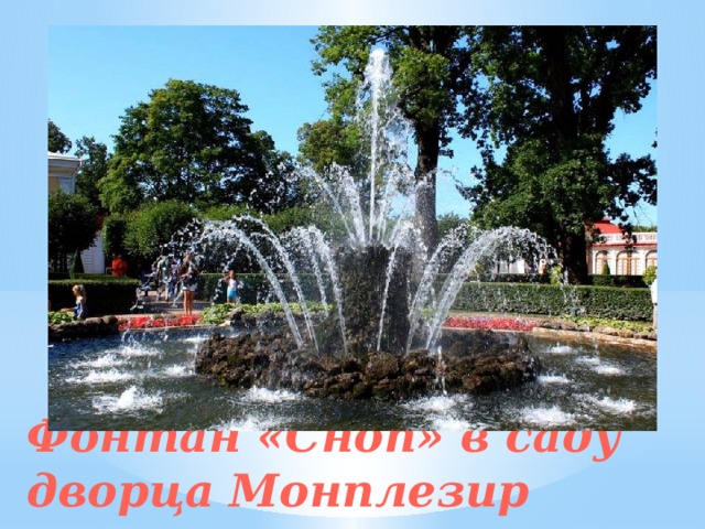 Сад, примыкающий ко дворцу Монплезир, разделен на четыре портера. По центру каждого из них стоят фонтаны-водометы, оформленные позолоченными фигурами Аполлона, Вакха, Психеи и Фавна. Стекающая с них вода образует прозрачные колокола, поэтому фонтаны и получили название «Колоколов». Центральное место сада занимает роскошный фонтан «Сноп». Он сделан из камня и декорирован туфом. Струи устремляются вверх в два яруса и расположены под углом, словно колосья в снопе ржи. Фонтан «Сноп» в саду дворца Монплезир   