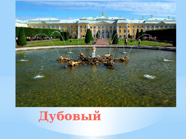 Фонтан «Дубовый» на фоне Большого дворца В круглом бассейне, расположенном по центру сада, устроен фонтан с Амуром, который надевает маску. Героя античного эпоса поместили на небольшой островок, имеющий форму морской звезды. «Дубовым» фонтан назвали потому, что первоначально здесь стоял позолоченный дуб, вокруг которого находились статуи тритонов и дельфинов.   Дубовый 