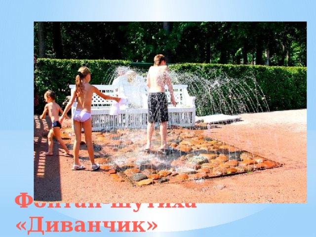 Самый первый из построенных фонтанов-шутих называют «Диванчики». Он находится на юге сада Монплезир. Рядом, на аллее возвышается арка «Водной дороги», о которой гости Петергофа часто говорят «Мочильная дорога». Фонтан-шутиха «Диванчик»   