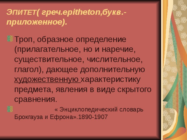 Э ПИТЕТ ( греч. epitheton ,букв.- приложенное). Троп, образное определение (прилагательное, но и наречие, существительное, числительное, глагол), дающее дополнительную художественную характеристику предмета, явления в виде скрытого сравнения.  « Энциклопедический словарь Брокгауза и Ефрона».1890-1907 