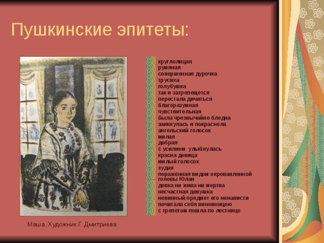 Пушкинские эпитеты: круглолицая румяная совершенная дурочка трусиха голубушка так и затрепещется перестала дичиться благоразумная чувствительная была чрезвычайно бледна заикнулась и покраснела ангельский голосок милая добрая с усилием улыбнулась красна девица милый голосок худая поражённая видом окровавленной головы Юлая девка ни жива ни мертва несчастная девушка невинный предмет его ненависти почитала себя виновницею с трепетом пошла по лестнице     Маша. Художник Г. Дмитриева 