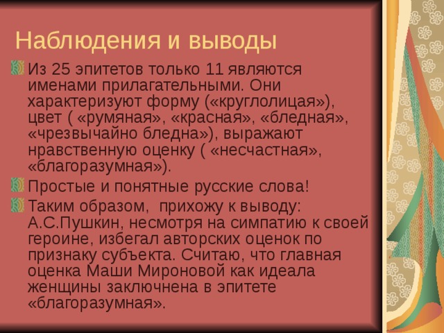 Наблюдения и выводы Из 25 эпитетов только 11 являются именами прилагательными. Они характеризуют форму («круглолицая»), цвет ( «румяная», «красная», «бледная», «чрезвычайно бледна»), выражают нравственную оценку ( «несчастная», «благоразумная»). Простые и понятные русские слова! Таким образом, прихожу к выводу: А.С.Пушкин, несмотря на симпатию к своей героине, избегал авторских оценок по признаку субъекта. Считаю, что главная оценка Маши Мироновой как идеала женщины заключнена в эпитете «благоразумная». 