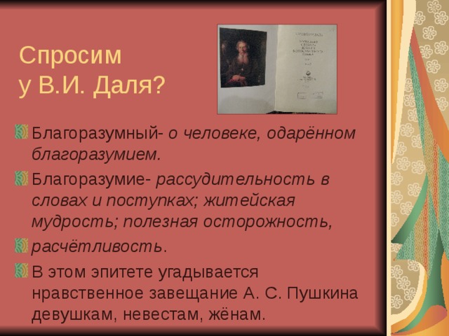Спросим  у В.И. Даля? Благоразумный- о человеке, одарённом благоразумием. Благоразумие- рассудительность в словах и поступках; житейская мудрость; полезная осторожность, расчётливость . В этом эпитете угадывается нравственное завещание А. С. Пушкина девушкам, невестам, жёнам. 