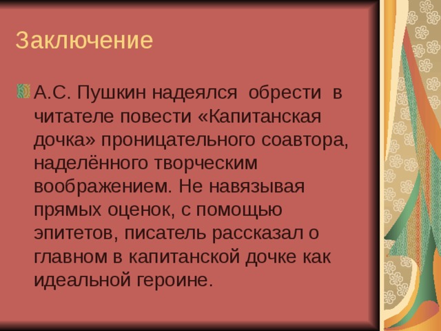 Заключение А.С. Пушкин надеялся обрести в читателе повести «Капитанская дочка» проницательного соавтора, наделённого творческим воображением. Не навязывая прямых оценок, с помощью эпитетов, писатель рассказал о главном в капитанской дочке как идеальной героине. 