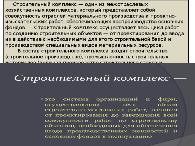  Строительный комплекс — один из межотраслевых хозяйственных комплексов, который представляет собой совокупность отраслей материального производства и проектно-изыскательских работ, обеспечивающих воспроизводство основных фондов. Строительный комплекс осуществляет весь цикл работ по созданию строительных объектов — от проектирования до ввода их в действие с необходимыми для этого строительной базой и производством специальных видов материальных ресурсов.  В состав строительного комплекса входят строительство (строительное производство), промышленность строительных материалов (включая производство строительного стекла и санитарно-технического оборудования), промышленность строительных конструкций (сборный железобетон, конструкции из металла и дерева). 