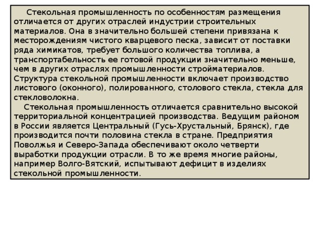  Стекольная промышленность по особенностям размещения отличается от других отраслей индустрии строительных материалов. Она в значительно большей степени привязана к месторождениям чистого кварцевого песка, зависит от поставки ряда химикатов, требует большого количества топлива, а транспортабельность ее готовой продукции значительно меньше, чем в других отраслях промышленности стройматериалов. Структура стекольной промышленности включает производство листового (оконного), полированного, столового стекла, стекла для стекловолокна.  Стекольная промышленность отличается сравнительно высокой территориальной концентрацией производства. Ведущим районом в России является Центральный (Гусь-Хрустальный, Брянск), где производится почти половина стекла в стране. Предприятия Поволжья и Северо-Запада обеспечивают около четверти выработки продукции отрасли. В то же время многие районы, например Волго-Вятский, испытывают дефицит в изделиях стекольной промышленности. 