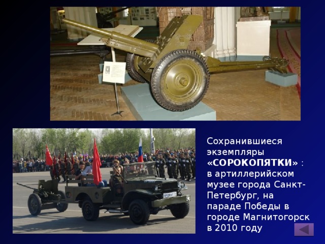 Сохранившиеся экземпляры «СОРОКОПЯТКИ» : в артиллерийском музее города Санкт-Петербург, на параде Победы в городе Магнитогорск в 2010 году 