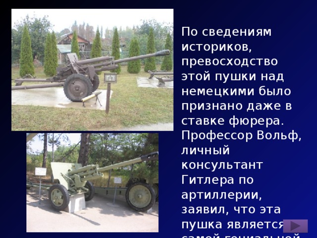 По сведениям историков, превосходство этой пушки над немецкими было признано даже в ставке фюрера. Профессор Вольф, личный консультант Гитлера по артиллерии, заявил, что эта пушка является самой гениальной конструкцией в истории ствольной артиллерии. Назовите пушку. 