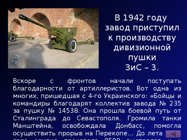 В 1942 году завод приступил к производству дивизионной пушки ЗиС – 3. Вскоре с фронтов начали поступать благодарности от артиллеристов. Вот одна из многих, пришедшая с 4-го Украинского: «Бойцы и командиры благодарят коллектив завода № 235 за пушку № 14538. Она прошла боевой путь от Сталинграда до Севастополя. Громила танки Манштейна, освобождала Донбасс, помогла осуществить прорыв на Перекопе… До лета 1944 года орудие произвело 9500 выстрелов и к дальнейшим боям пригодно…» 