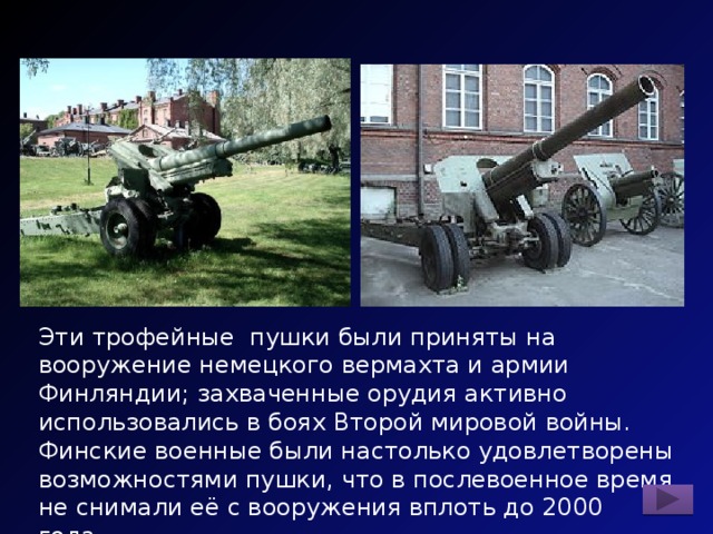 Эти трофейные пушки были приняты на вооружение немецкого вермахта и армии Финляндии; захваченные орудия активно использовались в боях Второй мировой войны. Финские военные были настолько удовлетворены возможностями пушки, что в послевоенное время не снимали её с вооружения вплоть до 2000 года. Назовите пушку. 