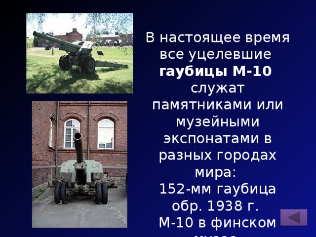 В настоящее время все уцелевшие гаубицы М-10 служат памятниками или музейными экспонатами в разных городах мира: 152-мм гаубица обр. 1938 г. М-10 в финском музее г. Хямеэнлинна и в финском музее г. Хельсинки. 