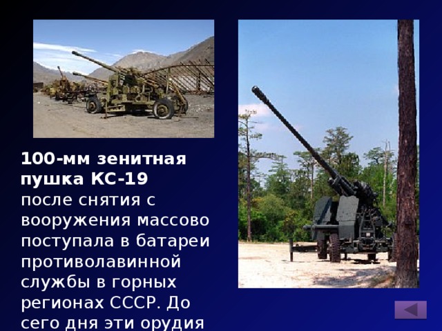 100-мм зенитная пушка КС-19 после снятия с вооружения массово поступала в батареи противолавинной службы в горных регионах СССР. До сего дня эти орудия можно встретить, например, на Кавказе. 