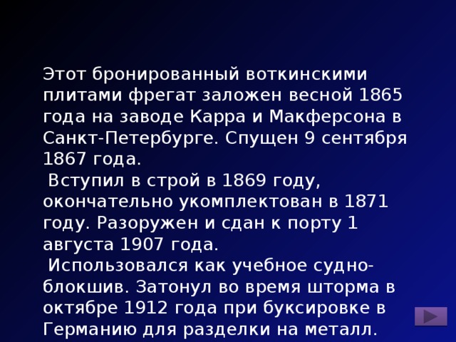 Этот бронированный воткинскими плитами фрегат заложен весной 1865 года на заводе Карра и Макферсона в Санкт-Петербурге. Спущен 9 сентября 1867 года.  Вступил в строй в 1869 году, окончательно укомплектован в 1871 году. Разоружен и сдан к порту 1 августа 1907 года.  Использовался как учебное судно-блокшив. Затонул во время шторма в октябре 1912 года при буксировке в Германию для разделки на металл. 